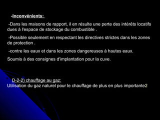 -Inconvénients:
-Dans les maisons de rapport, il en résulte une perte des intérêts locatifs
dues à l'espace de stockage du combustible .
-Possible seulement en respectant les directives strictes dans les zones
de protection .
-contre les eaux et dans les zones dangereuses à hautes eaux.
Soumis à des consignes d'implantation pour la cuve.
D-2-2) chauffage au gaz:
Utilisation du gaz naturel pour le chauffage de plus en plus importante2
 