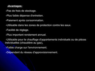 -Avantages:
-Pas de frais de stockage.
-Plus faible dépense d'entretien.
-Paiement après consommation.
-Utilisable dans les zones de protection contre les eaux.
-Facilité de réglage.
-Plus important rendement annuel.
-Utilisable pour le chauffage d'appartements individuels ou de pièces
individuelles (chaudière au gaz).
-Faible charge sur l'environnement.
-Dépendant du réseau d'approvisionnement.
 
