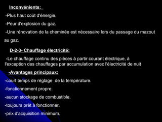 Inconvénients:
-Plus haut coût d'énergie.
-Peur d'explosion du gaz.
-Une rénovation de la cheminée est nécessaire lors du passage du mazout
au gaz.
D-2-3- Chauffage électricité:
-Le chauffage continu des pièces à partir courant électrique, à
l'exception des chauffages par accumulation avec l'électricité de nuit
-Avantages principaux:
-court temps de réglage de la température.
-fonctionnement propre.
-aucun stockage de combustible.
-toujours prêt à fonctionner.
-prix d'acquisition minimum.
 