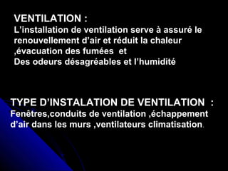VENTILATION :
L’installation de ventilation serve à assuré le
renouvellement d’air et réduit la chaleur
,évacuation des fumées et
Des odeurs désagréables et l’humidité
TYPE D’INSTALATION DE VENTILATION :
Fenêtres,conduits de ventilation ,échappement
d’air dans les murs ,ventilateurs climatisation.
 