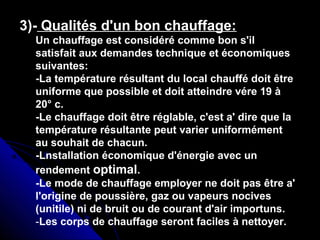 3)- Qualités d'un bon chauffage:
Un chauffage est considéré comme bon s'il
satisfait aux demandes technique et économiques
suivantes:
-La température résultant du local chauffé doit être
uniforme que possible et doit atteindre vére 19 à
20° c.
-Le chauffage doit être réglable, c'est a' dire que la
température résultante peut varier uniformément
au souhait de chacun.
-Lnstallation économique d'énergie avec un
rendement optimal.
-Le mode de chauffage employer ne doit pas être a'
l'origine de poussière, gaz ou vapeurs nocives
(unitile) ni de bruit ou de courant d'air importuns.
-Les corps de chauffage seront faciles à nettoyer.
 