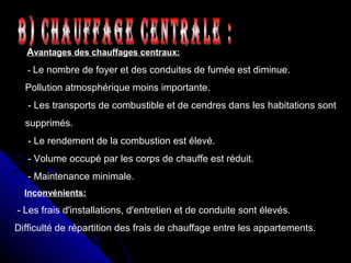 Avantages des chauffages centraux:
- Le nombre de foyer et des conduites de fumée est diminue.
Pollution atmosphérique moins importante.
- Les transports de combustible et de cendres dans les habitations sont
supprimés.
- Le rendement de la combustion est élevé.
- Volume occupé par les corps de chauffe est réduit.
- Maintenance minimale.
Inconvénients:
- Les frais d'installations, d'entretien et de conduite sont élevés.
Difficulté de répartition des frais de chauffage entre les appartements.
 