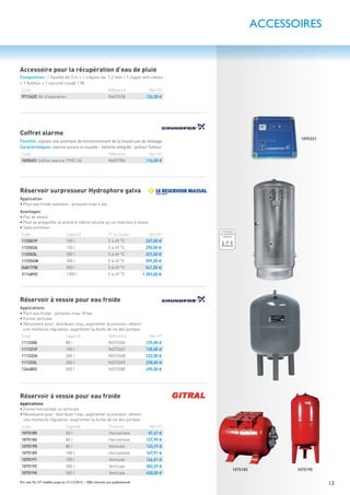 13Prix nets Pro HT valables jusqu’au 31/12/2016 – Offre réservée aux professionnels
Réservoir surpresseur Hydrophore galva
Application
• Pour eau froide sanitaire - pression maxi 4 bar
Avantages
• Pas de vessie
• Peut se prégonﬂer et prend le même volume qu’un réservoir à vessie
• Sans entretien
Code Capacité T° du ﬂuide Net HT
112501P 100 l 5 à 49 °C 267,00 €
112502A 150 l 5 à 49 °C 290,00 €
112503L 200 l 5 à 49 °C 321,00 €
112504W 300 l 5 à 49 °C 399,00 €
548177B 500 l 5 à 49 °C 541,00 €
211489D 1000 l 5 à 49 °C 1 203,00 €
10751951075185
ÉCONOMIE
D'EAU GARANTIE
ÉCONOMIE
D'EAU GARANTIE
LIMITEUR
DE DÉBIT
O%
50%
100%
ATTESTATION
DE CONFORMITÉ
SANITAIRE
A.C.S
GARANTIE
10 ANS
GARANTIE
1 AN
GARANTIE
2ANS
GARANTIE
5ANS
Réservoir à vessie pour eau froide
Applications
• Forme horizontale ou verticale
• Nécessaire pour: distribuer l’eau, augmenter la pression, obtenir
une meilleure régulation, augmenter la durée de vie des pompes
Code Capacité Position Net HT
1075185 50 l Horizontale 87,47 €
1075186 80 l Horizontale 127,99 €
1075190 80 l Verticale 133,17 €
1075189 100 l Horizontale 167,91 €
1075191 100 l Verticale 166,01 €
1075192 200 l Verticale 303,57 €
1075195 500 l Verticale 630,00 €
Réservoir à vessie pour eau froide
Applications
• Pour eau froide - pression maxi 10 bar
• Forme verticale
• Nécessaire pour: distribuer l’eau, augmenter la pression, obtenir
une meilleure régulation, augmenter la durée de vie des pompes
Code Capacité Référence Net HT
111330E 80 l 96573266 129,00 €
111331P 100 l 96573267 135,00 €
111332A 200 l 96573268 232,00 €
111333L 300 l 96573269 298,00 €
1244802 500 l 96573280 499,00 €
Coffret alarme
Fonction: signale une anomalie de fonctionnement de la fosse/cuve de relevage.
Caractéristiques: alarme sonore et visuelle - batterie intégrée - prévoir ﬂotteur.
Code Référence Net HT
1095331 Coffret alarme TYPE CA 96457906 116,00 €
Accessoire pour la récupération d’eau de pluie
Composition: 1 ﬂexible de 3 m + 1 crépine de 1,2 mm + 1 clapet anti-retour
+ 1 ﬂotteur + 1 raccord coudé 1”M.
Code Référence Net HT
971242C Kit d’aspiration 96657458 126,00 €
1095331
ACCESSOIRES
 