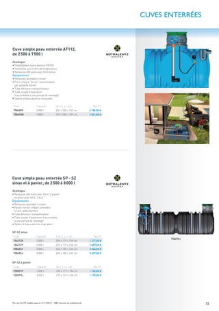 15Prix nets Pro HT valables jusqu’au 31/12/2016 – Offre réservée aux professionnels
Avantages
• Polyéthylène haute densité (PEHD)
• Insensible aux écarts de température
• Rehausse 600 grise avec ﬁltre Sinus
Équipements
• Rehausse ajustable à visser
• Filtre intégré “Sinus” autonettoyant
par système Vortex
• Tube diffuseur tranquillisateur
• Tube souple d’aspiration
(raccordable à une pompe de relevage)
• Siphon d’évacuation du trop-plein
Code Capacité Dim (L x l x H) Net HT
758689V 5000 l 236 x 230 x 159 cm 2 188,00 €
758693N 7500 l 359 x 230 x 159 cm 2 861,00 €
Avantages
• Rehausse 600 noire avec ﬁltre “à panier”
ou grise avec ﬁltre “Sinus”
Équipements
• Rehausse ajustable à visser
• Panier ﬁltrant intégré, amovible
et anti-débordement
• Tube diffuseur tranquillisateur
• Tube souple d’aspiration (raccordable
à une pompe de relevage)
• Siphon d’évacuation du trop-plein
SP-SZ sinus
Code Capacité Dim (L x l x H) Net HT
1042128 2500 l 200 x 119 x 154 cm 1 277,00 €
1042129 3500 l 275 x 119 x 154 cm 1 487,00 €
758694Y 5000 l 243 x 185 x 165 cm 2 064,00 €
758695J 8000 l 420 x 185 x 165 cm 2 697,00 €
SP-SZ à panier
Code Capacité Dim (L x l x H) Net HT
930591P 2500 l 200 x 119 x 154 cm 1 152,00 €
930593L 3500 l 275 x 119 x 154 cm 1 199,00 €
Cuve simple peau enterrée AT112,
de 2500 à 7500 l
Cuve simple peau enterrée SP - SZ
sinus et à panier, de 2500 à 8000 l
CUVES ENTERRÉES
758695J
 