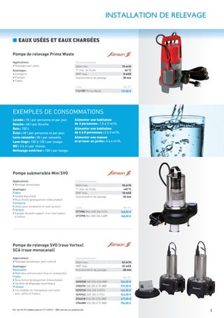 3Prix nets Pro HT valables jusqu’au 31/12/2016 – Offre réservée aux professionnels
Applications
• Relevage domestique, petit collectif
Avantages
Résistante
• Matériaux anticorrosion (Inox et composites)
Fiable
• Roue Vortex (pratiquement imbouchable)
• Système de dégazage automatique
Pratique
• Les modèles en monophasé sont livrés
avec coffret et ﬂotteur
INSTALLATION DE RELEVAGE
Pompe de relevage Prima Waste
Pompe submersible Mini SVO
Pompe de relevage SVO (roue Vortex)
SCA (roue monocanal)
■ EAUX USÉES ET EAUX CHARGÉES
Applications
• Relevage eaux usées
Avantages
• Compacte
• Pratique
• Fiable
Applications
• Relevage domestique
Avantages
Fiable
• Double étanchéité
• Roue Vortex (pratiquement imbouchable)
Compacte
• Idéale pour installation en petit puisard
Pratique
• Équipée de pieds support, d’un interrupteur
à ﬂotteur
Caractéristiques
Débit max. 15 m3
/h
T° max. du ﬂuide 40 °C
HMT max. 8 mCE
Granulométrie de passage 30 mm
Code Net HT
1141787 Prima Waste 127,00 €
Lavabo: 15 l par personne et par jour.
Douche : 60 l par douche.
Bain: 150 l.
Évier: 30 l par personne et par jour.
Lave-vaisselle: 30 l par vaisselle.
Lave-linge: 100 à 120 l par lavage.
WC: 3 à 6 l par chasse.
Nettoyage extérieur: 100 l par lavage.
Alimenter une habitation
de 3 personnes: 1,5 à 2 m3
/h.
Alimenter une habitation
de 4 à 8 personnes: 2 à 3 m3
/h.
Alimenter une maison
et arroser un jardin: 3 à 4 m3
/h.
EXEMPLES DE CONSOMMATIONS
Caractéristiques
Débit max. 18 m3
/h
T° max. du ﬂuide +40 °C
HMT max. 10 mCE
Granulométrie de passage 35 mm
Caractéristiques
Débit max. 62 m3
/h
HMT max. 22 mCE
Granulométrie de passage 48 mm
Code Net HT
377298C Mini-SVO 204-0.5T4 348,00 €
377299N Mini SVO 204-0.6MF 348,00 €
Code Net HT
369592W SVO 205-0.55-MBF 524,00 €
370529H SVO 205-0.75-MBF 599,00 €
369593H SVO 205-0.55T4 464,00 €
369594S SVO 205-0.75T4 542,00 €
370467B SCA 205-0.55-MBF 677,00 €
370468M SCA 205-0.75-MBF 906,00 €
 