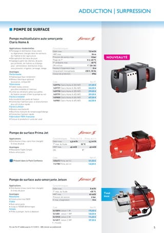 5Prix nets Pro HT valables jusqu’au 31/12/2016 – Offre réservée aux professionnels
ADDUCTION | SURPRESSION
■ POMPE DE SURFACE
Pompe de surface Prima Jet
Applications
• Distribution d’eau claire (non chargée)
et d’eau de pluie
Avantages
• Résistante Fiable Simple
• Auto-amorçante
PACK
Présent dans le Pack Conﬁance
Caractéristiques Prima Jet 3-4 Prima Jet 4-4
Débit max. 4,0 m3
/h 4,2 m3
/h
T° max. du ﬂuide 35 °C
HMT max. 40 mCE 45 mCE
DN 1”
Code Net HT
1256472 Prima Jet 3-4 101,00 €
1141788 Prima Jet 4-4 140,00 €
Tout
inox
Pompe de surface auto-amorçante Jetson
Applications
• Distribution d’eau claire (non chargée)
et d’eau de pluie
Avantages
Résistante
• Construction tout INOX
Fiable
• Auto-amorçante
• Jusqu’à 100000 démarrages
Simple
• Prête à pomper, facile à déplacer
Caractéristiques
Débit max. 5 m3
/h
T° max. du ﬂuide +35 °C
HMT max. 43 mCE
Pression de service 6 bar
H max. d’aspiration 8 m
Code Net HT
541089H Jetson 1-M 175,00 €
541680I Jetson 1-MP 168,00 €
541092O Jetson 2-M 174,00 €
541681T Jetson 2-MP 187,00 €
P = Portable
Pompe multicellulaire auto-amorçante
Claris Home A
Applications résidentielles
• Pompage et distribution d’eau claire
ou légèrement chargée dans les secteurs
de l’habitat et de l’agriculture
• Récupération des eaux de pluie
• Captage à partir de citernes, de puits
peu profonds, de rivières ou d’étangs
pour: alimentation, distribution d’eau
sous pression, irrigation, arrosage, lavage
Avantages
Performante
• Hydraulique haut rendement
• Moteur électrique optimisé
(puissance, compacité)
Silencieuse
• Faible niveau sonore:
peut être installée à l’intérieur
• Limite les vibrations grâce aux pattes
de ﬁxation servant à ﬁxer la pompe au sol
Facile à installer
• Accessibilité des pieds de ﬁxation
• Connecteur Salmson pour un branchement
plus sûr et plus rapide
Facile à utiliser
• Bouton marche/arrêt
• Bouchons manuels de remplissage/vidange
• Connecteur Samson rapide
Fabrication 100% française
• Conçue et produite à l’usine de Laval
Caractéristiques
Débit max. 7,5 m3/h
HMT max. 54 m
Pression de service max. 8 bar
Plage de T° 0 à +40 °C
T° ambiante max. 40 °C
DN oriﬁces 1” (26-34)
Hauteur d’aspiration max. 8 m
Uniquement monophasée 230 V, 50 Hz
Classe de protection IPX4
Code Net HT
1409796 Claris Home A 203-M/5 231,00 €
1409797 Claris Home A 204-M/5 260,00 €
1409798 Claris Home A 205-M/5 299,00 €
1409799 Claris Home A 403-M/5 359,00 €
1409800 Claris Home A 404-M/5 407,00 €
1409801 Claris Home A 405-M/5 462,00 €
NOUVEAUTÉ
 