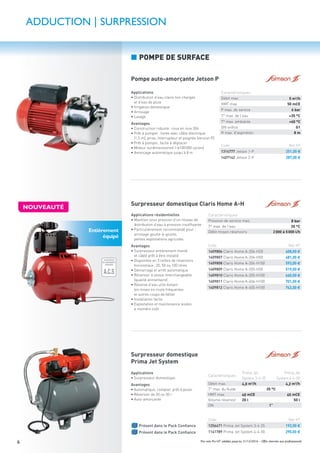 Prix nets Pro HT valables jusqu’au 31/12/2016 – Offre réservée aux professionnels6
Applications
• Distribution d’eau claire non chargée
et d’eau de pluie
• Irrigation domestique
• Arrosage
• Lavage
Avantages
• Construction robuste: roue en inox 304
• Prêt à pomper: livrée avec câble électrique
(1,5 m), prise, interrupteur et poignée (version P)
• Prêt à pomper, facile à déplacer
• Moteur surdimensionné (>100000 cycles)
• Amorçage automatique jusqu’à 8 m
Pompe auto-amorçante Jetson P
Code Net HT
1314777 Jetson 1-P 251,00 €
1407142 Jetson 2-P 287,00 €
Applications
• Surpresseur domestique
Avantages
• Automatique, complet, prêt à poser
• Réservoir de 20 ou 50 l
• Auto-amorçante
PACK
Présent dans le Pack Conﬁance
PACK
Présent dans le Pack Conﬁance
Caractéristiques
Prima Jet
System 3-4-25
Prima Jet
System 4-4-50
Débit max. 4,0 m3/h 4,2 m3/h
T° max. du ﬂuide 35 °C
HMT max. 40 mCE 45 mCE
Volume réservoir 20 l 50 l
DN 1”
Code Net HT
1256471 Prima Jet System 3-4-25 192,00 €
1141789 Prima Jet System 4-4-50 290,00 €
Surpresseur domestique
Prima Jet System
Caractéristiques
Débit max. 5 m3
/h
HMT max. 50 mCE
P max. de service 6 bar
T° max. de l’eau +35 °C
T° max. ambiante +40 °C
DN oriﬁce G1
H max. d’aspiration 8 m
ADDUCTION | SURPRESSION
■ POMPE DE SURFACE
Entièrement
équipé
Applications résidentielles
• Maintien sous pression d’un réseau de
distribution d’eau à pression insufﬁsante
• Particulièrement recommandé pour :
arrosage goutte-à-goutte,
petites exploitations agricoles
Avantages
• Surpresseur entièrement monté
et câblé prêt à être installé
• Disponible en 3 tailles de réservoirs
horizontaux: 20, 50 ou 100 litres
• Démarrage et arrêt automatique
• Réservoir à vessie interchangeable
(qualité alimentaire)
• Réserve d’eau utile évitant
les mises en route fréquentes
et autres coups de bélier
• Installation facile
• Exploitation et maintenance aisées
à moindre coût
ÉCONOMIE
D'EAU GARANTIE
ÉCONOMIE
D'EAU GARANTIE
LIMITEUR
DE DÉBIT
O%
50%
100%
ATTESTATION
DE CONFORMITÉ
SANITAIRE
A.C.S
GARANTIE
10 ANS
GARANTIE
1 AN
GARANTIE
2ANS
GARANTIE
5ANS
Code Net HT
1409806 Claris Home A-204-H20 408,00 €
1409807 Claris Home A-204-H50 481,00 €
1409808 Claris Home A-204-H100 593,00 €
1409809 Claris Home A-205-H50 519,00 €
1409810 Claris Home A-205-H100 660,00 €
1409811 Claris Home A-404-H100 701,00 €
1409812 Claris Home A-405-H100 742,00 €
Surpresseur domestique Claris Home A-H
Caractéristiques
Pression de service max. 8 bar
T° max. de l’eau 35 °C
Débit moyen réservoirs 2000 à 5000 l/h
NOUVEAUTÉ
 