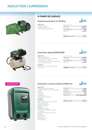 8 Prix nets Pro HT valables jusqu’au 31/12/2016 – Offre réservée aux professionnels
Applications
• Usage domestique
• Pompage eaux claires
sans corps solides ou abrasifs
Applications
• Maisons individuelles
• Clapet de pied ou anti-retour obligatoire
sur aspiration de la pompe
• Prévoir une protection contre le manque d’eau
par interrupteur de niveau
Avantages
• Réservoir 20 l, horizontal, à diaphragme
• Livré monté
Applications
• Usages domestiques standards
(jusqu’à 6 robinets ouverts simultanément)
• Toilette
• Nettoyage
• Arrosage
• Lavage voiture
• Récupération eau de pluie
Avantages
Performant
• Garantit une pression d’eau constante
• Faible niveau sonore
• Absence de vibrations
• Économie d’énergie
Compact
• Encombrement réduit
• Possibilités d’installation horizontale
ou verticale
• Installation murale grâce à e.sywall
Convivial
• Facile à régler
• Écran LCD
• Rapide à installer
• Entretien aisé
ADDUCTION | SURPRESSION
Pompe monocellulaire Jet 102 Mono
Surpresseur Aquajet GWS102/20M
Surpresseur à vitesse variable E.SYBOX mini
Code Net HT
217317V Jet 102 Mono 120,00 €
Caractéristiques
Débit max. 3,6 m3/h
T° du ﬂuide 0 à +35 °C
P max. de service 8 bar
HMT max. 5,4 mCE
Code Net HT
1166883 GWS102/20M 271,00 €
Code Net HT
1414714 E.SYBOX 560,00 €
Caractéristiques
Débit max. 3,6 m3/h
T° du ﬂuide 0 à +35 °C
P max. de service 8 bar
HMT max. 5,4 mCE
Caractéristiques
Puissance 800 W
Débit max. 80 l/min
Pression max. 5 bar
Aspiration max. 8 m
Dimensions 439 x 263 x 236 mm
■ POMPE DE SURFACE
NOUVEAUTÉ
 
