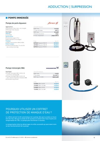 9Prix nets Pro HT valables jusqu’au 31/12/2016 – Offre réservée aux professionnels
ÉCONOMIE
D'EAU GARANTIE
ÉCONOMIE
D'EAU GARANTIE
LIMITEUR
DE DÉBIT
O%
50%
100%
ATTESTATION
DE CONFORMITÉ
SANITAIRE
A.C.S
GARANTIE
10 ANS
GARANTIE
1 AN
GARANTIE
2ANS
GARANTIE
5ANSApplications
• Distribution d’eau claire, non chargée
• Relevage d’eau de pluie
Avantages
Robuste
• Tout INOX
Performante
• Immersion jusqu’à 15 m
• Multicellulaire (3 à 6 étages)
Pratique
• Câble d’alimentation débrochable
Prêt à l’emploi
• Coffret de démarrage, 15 m de ﬁlin
avec anneau d’ancrage
Avantages
• Pompe immergée SBA 3-45 & 3-35
en version classique (M)
• Pompe immergée SBA 3-45 & 3-35
avec crépine d’aspiration ﬂottante (AW)
• Contrôleur de pression
POURQUOI UTILISER UN COFFRET
DE PROTECTION DE MANQUE D’EAU?
Le coffret permet l’arrêt automatique de la pompe dès que la sonde se trouve
hors de l’eau. Dès que la sonde est de nouveau en contact avec l’eau et après une
temporisation de 150 s, la pompe peut fonctionner à nouveau.
La temporisation évite les démarrages et arrêts successifs qui pourraient nuire
au bon fonctionnement de la pompe.
ADDUCTION | SURPRESSION
Code Net HT
369966C Aquason 304-M 529,00 €
369385H Aquason 306-M 594,00 €
369969J Aquason 903-M 634,00 €
Code Net HT
1244804 SBA 3-35 M 316,00 €
1244805 SBA 3-35 AW 410,00 €
1244803 SBA 3-45 M 319,00 €
1244806 SBA 3-45 AW 410,00 €
Caractéristiques
Débit max. 16 m3
/h
T° max. du ﬂuide +40 °C
HMT max. 53 mCE
Pression de service 8 bar
H max. d’aspiration jusqu’à 87 m
Caractéristiques
Débit max. 4 m3
/h
T° du ﬂuide 0 à +40 °C
HMT max. (1 m3
/h) 35/45 mCE
Pompe de puits Aquason
Pompe immergée SBA
■ POMPE IMMERGÉE
 