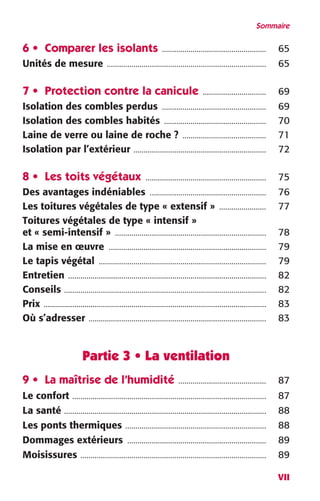 Sommaire 
VII 
6 • Comparer les isolants 
................................................... 
65 
Unités de mesure 
.............................................................................. 
65 
7 • Protection contre la canicule 
............................... 
69 
Isolation des combles perdus 
................................................... 
69 
Isolation des combles habités 
.................................................. 
70 
Laine de verre ou laine de roche ? 
......................................... 
71 
Isolation par l’extérieur 
................................................................. 
72 
8 • Les toits végétaux 
........................................................... 
75 
Des avantages indéniables 
......................................................... 
76 
Les toitures végétales de type « extensif » 
....................... 
77 
Toitures végétales de type « intensif » 
et « semi-intensif » 
.......................................................................... 
78 
La mise en oeuvre 
............................................................................. 
79 
Le tapis végétal 
.................................................................................. 
79 
Entretien 
................................................................................................. 
82 
Conseils 
................................................................................................... 
82 
Prix 
............................................................................................................. 
83 
Où s’adresser 
....................................................................................... 
83 
Partie 3 • La ventilation 
9 • La maîtrise de l’humidité 
........................................... 
87 
Le confort 
............................................................................................... 
87 
La santé 
................................................................................................... 
88 
Les ponts thermiques 
..................................................................... 
88 
Dommages extérieurs 
.................................................................... 
89 
Moisissures 
........................................................................................... 
89 
 