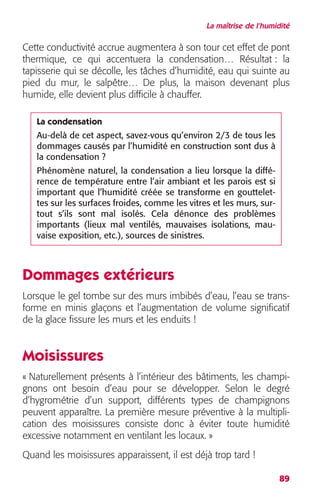 La maîtrise de l’humidité 
Cette conductivité accrue augmentera à son tour cet effet de pont 
thermique, ce qui accentuera la condensation… Résultat : la 
tapisserie qui se décolle, les tâches d’humidité, eau qui suinte au 
pied du mur, le salpêtre… De plus, la maison devenant plus 
humide, elle devient plus difficile à chauffer. 
La condensation 
Au-delà de cet aspect, savez-vous qu’environ 2/3 de tous les 
dommages causés par l’humidité en construction sont dus à 
la condensation ? 
Phénomène naturel, la condensation a lieu lorsque la diffé-rence 
de température entre l’air ambiant et les parois est si 
important que l’humidité créée se transforme en gouttelet-tes 
sur les surfaces froides, comme les vitres et les murs, sur-tout 
s’ils sont mal isolés. Cela dénonce des problèmes 
importants (lieux mal ventilés, mauvaises isolations, mau-vaise 
exposition, etc.), sources de sinistres. 
Dommages extérieurs 
Lorsque le gel tombe sur des murs imbibés d’eau, l’eau se trans-forme 
en minis glaçons et l’augmentation de volume significatif 
89 
de la glace fissure les murs et les enduits ! 
Moisissures 
« Naturellement présents à l’intérieur des bâtiments, les champi-gnons 
ont besoin d’eau pour se développer. Selon le degré 
d’hygrométrie d’un support, différents types de champignons 
peuvent apparaître. La première mesure préventive à la multipli-cation 
des moisissures consiste donc à éviter toute humidité 
excessive notamment en ventilant les locaux. » 
Quand les moisissures apparaissent, il est déjà trop tard ! 
 