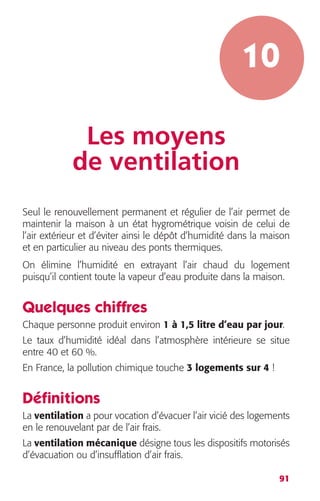 10 
91 
Les moyens 
de ventilation 
Seul le renouvellement permanent et régulier de l’air permet de 
maintenir la maison à un état hygrométrique voisin de celui de 
l’air extérieur et d’éviter ainsi le dépôt d’humidité dans la maison 
et en particulier au niveau des ponts thermiques. 
On élimine l’humidité en extrayant l’air chaud du logement 
puisqu’il contient toute la vapeur d’eau produite dans la maison. 
Quelques chiffres 
Chaque personne produit environ 1 à 1,5 litre d’eau par jour. 
Le taux d’humidité idéal dans l’atmosphère intérieure se situe 
entre 40 et 60 %. 
En France, la pollution chimique touche 3 logements sur 4 ! 
Définitions 
La ventilation a pour vocation d’évacuer l’air vicié des logements 
en le renouvelant par de l’air frais. 
La ventilation mécanique désigne tous les dispositifs motorisés 
d’évacuation ou d’insufflation d’air frais. 
 