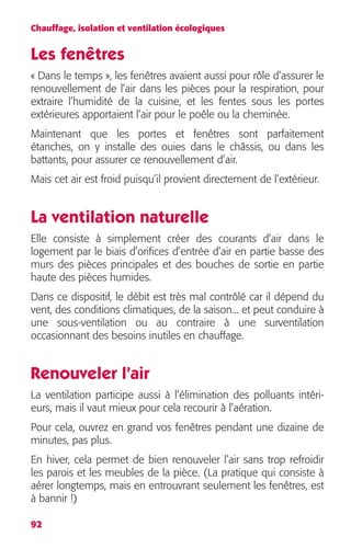 Chauffage, isolation et ventilation écologiques 
Les fenêtres 
« Dans le temps », les fenêtres avaient aussi pour rôle d’assurer le 
renouvellement de l’air dans les pièces pour la respiration, pour 
extraire l’humidité de la cuisine, et les fentes sous les portes 
extérieures apportaient l’air pour le poêle ou la cheminée. 
Maintenant que les portes et fenêtres sont parfaitement 
étanches, on y installe des ouies dans le châssis, ou dans les 
battants, pour assurer ce renouvellement d’air. 
Mais cet air est froid puisqu’il provient directement de l’extérieur. 
La ventilation naturelle 
Elle consiste à simplement créer des courants d’air dans le 
logement par le biais d’orifices d’entrée d’air en partie basse des 
murs des pièces principales et des bouches de sortie en partie 
haute des pièces humides. 
Dans ce dispositif, le débit est très mal contrôlé car il dépend du 
vent, des conditions climatiques, de la saison... et peut conduire à 
une sous-ventilation ou au contraire à une surventilation 
occasionnant des besoins inutiles en chauffage. 
Renouveler l’air 
La ventilation participe aussi à l’élimination des polluants intéri-eurs, 
92 
mais il vaut mieux pour cela recourir à l’aération. 
Pour cela, ouvrez en grand vos fenêtres pendant une dizaine de 
minutes, pas plus. 
En hiver, cela permet de bien renouveler l’air sans trop refroidir 
les parois et les meubles de la pièce. (La pratique qui consiste à 
aérer longtemps, mais en entrouvrant seulement les fenêtres, est 
à bannir !) 
 