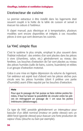 Chauffage, isolation et ventilation écologiques 
L’extracteur de cuisine 
Le premier extracteur à être installé dans les logements était 
souvent couplé à la hotte de la table de cuisson et servait à 
évacuer les odeurs à l’extérieur. 
À clapet manuel, puis électrique et à temporisation, plusieurs 
modèles sont encore disponibles et intégrés à ces nouvelles 
pièces à vivre que sont devenues les cuisines. 
La VMC simple flux 
C’est le système le plus simple, employé le plus souvent dans 
l’habitat individuel : des entrées d’air sont placées dans les pièces 
à vivre (chambres, salon, etc.) généralement au niveau des 
fenêtres. Les bouches d’extraction de l’air sont placées au niveau 
des pièces humides (salle de bains, cuisine, buanderie) et reliées 
à un groupe d’extraction motorisé. 
Grâce à une mise en légère dépression du volume du logement, 
l’air extérieur est aspiré tout d’abord vers les pièces sèches puis 
circule vers les pièces humides (dont il prélève une partie 
d’humidité) avant d’être expulsé par les bouches d’extraction. 
Ce type de VMC possède généralement un interrupteur pour 
basculer d’un débit nominal (moteur en petite vitesse) vers un 
débit forcé (grande vitesse) pour évacuer une forte production de 
vapeur d’eau (douche ou bain par exemple). 
94 
Note 
Pour que le passage de l’air puisse se faire même portes fer-mées, 
il faut lui laisser la possibilité de circuler entre les piè-ces 
en ménageant un passage de 1 cm sous les portes 
intérieures (détalonnage). 
 