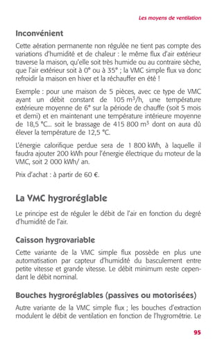 Les moyens de ventilation 
Inconvénient 
Cette aération permanente non régulée ne tient pas compte des 
variations d’humidité et de chaleur : le même flux d’air extérieur 
traverse la maison, qu’elle soit très humide ou au contraire sèche, 
que l’air extérieur soit à 0° ou à 35° ; la VMC simple flux va donc 
refroidir la maison en hiver et la réchauffer en été ! 
Exemple : pour une maison de 5 pièces, avec ce type de VMC 
ayant un débit constant de 105 m3/h, une température 
extérieure moyenne de 6° sur la période de chauffe (soit 5 mois 
et demi) et en maintenant une température intérieure moyenne 
de 18,5 °C... soit le brassage de 415 800 m3 dont on aura dû 
élever la température de 12,5 °C. 
L’énergie calorifique perdue sera de 1 800 kWh, à laquelle il 
faudra ajouter 200 kWh pour l’énergie électrique du moteur de la 
VMC, soit 2 000 kWh/ an. 
Prix d’achat : à partir de 60 €. 
La VMC hygroréglable 
Le principe est de réguler le débit de l’air en fonction du degré 
d’humidité de l’air. 
Caisson hygrovariable 
Cette variante de la VMC simple flux possède en plus une 
automatisation par capteur d’humidité du basculement entre 
petite vitesse et grande vitesse. Le débit minimum reste cepen-dant 
95 
le débit nominal. 
Bouches hygroréglables (passives ou motorisées) 
Autre variante de la VMC simple flux ; les bouches d’extraction 
modulent le débit de ventilation en fonction de l’hygrométrie. Le 
 