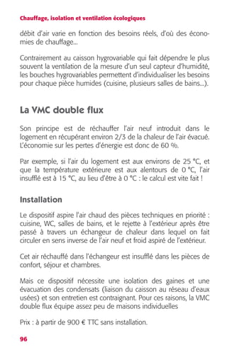 Chauffage, isolation et ventilation écologiques 
débit d’air varie en fonction des besoins réels, d’où des écono-mies 
96 
de chauffage... 
Contrairement au caisson hygrovariable qui fait dépendre le plus 
souvent la ventilation de la mesure d’un seul capteur d’humidité, 
les bouches hygrovariables permettent d’individualiser les besoins 
pour chaque pièce humides (cuisine, plusieurs salles de bains...). 
La VMC double flux 
Son principe est de réchauffer l’air neuf introduit dans le 
logement en récupérant environ 2/3 de la chaleur de l’air évacué. 
L’économie sur les pertes d’énergie est donc de 60 %. 
Par exemple, si l’air du logement est aux environs de 25 °C, et 
que la température extérieure est aux alentours de 0 °C, l’air 
insufflé est à 15 °C, au lieu d’être à 0 °C : le calcul est vite fait ! 
Installation 
Le dispositif aspire l’air chaud des pièces techniques en priorité : 
cuisine, WC, salles de bains, et le rejette à l’extérieur après être 
passé à travers un échangeur de chaleur dans lequel on fait 
circuler en sens inverse de l’air neuf et froid aspiré de l’extérieur. 
Cet air réchauffé dans l’échangeur est insufflé dans les pièces de 
confort, séjour et chambres. 
Mais ce dispositif nécessite une isolation des gaines et une 
évacuation des condensats (liaison du caisson au réseau d’eaux 
usées) et son entretien est contraignant. Pour ces raisons, la VMC 
double flux équipe assez peu de maisons individuelles 
Prix : à partir de 900 € TTC sans installation. 
 