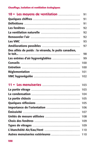 Chauffage, isolation et ventilation écologiques 
10 • Les moyens de ventilation 
VIII 
.................................... 
91 
Quelques chiffres 
.............................................................................. 
91 
Définitions 
............................................................................................. 
91 
Les fenêtres 
.......................................................................................... 
92 
La ventilation naturelle 
................................................................. 
92 
Renouveler l’air .................................................................................. 92 
Les VMC ................................................................................................... 93 
Améliorations possibles ............................................................... 97 
Des alliés de poids : la véranda, le puits canadien, 
le toit... ..................................................................................................... 98 
Les entrées d’air hygroréglables .............................................. 99 
Conseils ................................................................................................... 100 
Entretien ................................................................................................. 100 
Réglementation .................................................................................. 101 
VMC hygrorégulée ............................................................................. 102 
11 • Les menuiseries ............................................................... 103 
La partie vitrage ................................................................................. 103 
La condensation ................................................................................. 104 
La partie châssis ................................................................................ 105 
Quelques réflexions ......................................................................... 105 
Importance de l’orientation ........................................................ 106 
Émissivité ............................................................................................... 107 
Unités de mesure utilisées .......................................................... 108 
Choix des fenêtres ............................................................................ 109 
Types de vitrages ............................................................................... 109 
L’étanchéité Air/Eau/Vent ........................................................... 110 
Autres menuiseries extérieures ................................................ 110 
 