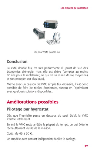 Les moyens de ventilation 
97 
Kit pour VMC double flux 
Conclusion 
La VMC double flux est très performante du point de vue des 
économies d’énergie, mais elle est chère (compter au moins 
10 ans pour la rentabiliser, ce qui est sa durée de vie moyenne) 
et son entretien est plus lourd. 
Même avec un caisson de VMC simple flux ordinaire, il est donc 
possible de faire de réelles économies, surtout en l’optimisant 
avec quelques solutions disponibles... 
Améliorations possibles 
Pilotage par hygrostat 
Dès que l’humidité passe en dessous du seuil établi, la VMC 
s’arrête totalement. 
En été la VMC reste arrêtée la plupart du temps, ce qui évite le 
réchauffement inutile de la maison. 
Coût : de 45 à 50 €. 
Un modèle avec contact indépendant facilite le câblage. 
 