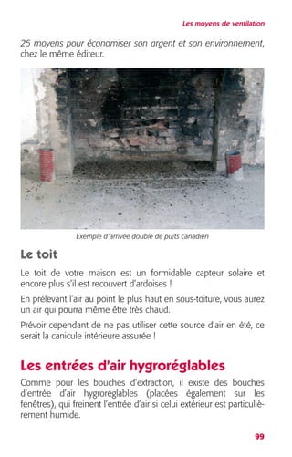 Les moyens de ventilation 
25 moyens pour économiser son argent et son environnement 
, 
99 
chez le même éditeur. 
Exemple d’arrivée double de puits canadien 
Le toit 
Le toit de votre maison est un formidable capteur solaire et 
encore plus s’il est recouvert d’ardoises ! 
En prélevant l’air au point le plus haut en sous-toiture, vous aurez 
un air qui pourra même être très chaud. 
Prévoir cependant de ne pas utiliser cette source d’air en été, ce 
serait la canicule intérieure assurée ! 
Les entrées d’air hygroréglables 
Comme pour les bouches d’extraction, il existe des bouches 
d’entrée d’air hygroréglables (placées également sur les 
fenêtres), qui freinent l’entrée d’air si celui extérieur est particuliè-rement 
humide. 
 