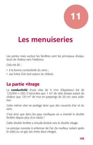 11 
103 
Les menuiseries 
Les portes mais surtout les fenêtres sont les principaux dissipa-teurs 
de chaleur vers l’extérieur. 
Cela est dû : 
• à la bonne conductivité du verre ; 
• aux fuites d’air tout autour du châssis. 
La partie vitrage 
La conductivité d’une vitre de 4 mm d’épaisseur est de 
1/0,004 = 250. C’est-à-dire que 1 m2 de vitre dissipe autant de 
chaleur que 125 m2 de mur en parpaings de 20 cm, sans isola-tion. 
Cette même vitre ne protège donc que des courants d’air et du 
vent. 
C’est ainsi que dans les pays nordiques on a inventé la double 
fenêtre depuis plus d’un siècle ! 
Cette double fenêtre a ensuite évolué vers le double vitrage. 
Le principe consiste à enfermer de l’air (le meilleur isolant après 
le vide) ou un gaz sec entre deux vitrages. 
 