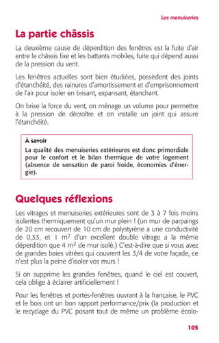 Les menuiseries 
La partie châssis 
La deuxième cause de déperdition des fenêtres est la fuite d’air 
entre le châssis fixe et les battants mobiles, fuite qui dépend aussi 
de la pression du vent. 
Les fenêtres actuelles sont bien étudiées, possèdent des joints 
d’étanchéité, des rainures d’amortissement et d’emprisonnement 
de l’air pour isoler en brisant, expansant, étanchant. 
On brise la force du vent, on ménage un volume pour permettre 
à la pression de décroître et on installe un joint qui assure 
l’étanchéité. 
savoir 
La qualité des menuiseries extérieures est donc primordiale 
pour le confort et le bilan thermique de votre logement 
(absence de sensation de paroi froide, économies d’éner-gie). 
Quelques réflexions 
Les vitrages et menuiseries extérieures sont de 3 à 7 fois moins 
isolantes thermiquement qu’un mur plein ! (un mur de parpaings 
de 20 cm recouvert de 10 cm de polystyrène a une conductivité 
de 0,33, et 1 m2 d’un excellent double vitrage a la même 
déperdition que 4 m2 de mur isolé.) C’est-à-dire que si vous avez 
de grandes baies vitrées qui couvrent les 3/4 de votre façade, ce 
n’est plus la peine d’isoler vos murs ! 
Si on supprime les grandes fenêtres, quand le ciel est couvert, 
cela oblige à éclairer artificiellement ! 
Pour les fenêtres et portes-fenêtres ouvrant à la française, le PVC 
et le bois ont un bon rapport performance/prix (la production et 
le recyclage du PVC posant tout de même un problème écolo-À 
105 
 