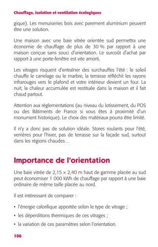 Chauffage, isolation et ventilation écologiques 
gique). Les menuiseries bois avec parement aluminium peuvent 
être une solution. 
Une maison avec une baie vitrée orientée sud permettra une 
économie de chauffage de plus de 30 % par rapport à une 
maison conçue sans souci d’orientation. Le surcoût d’achat par 
rapport à une porte-fenêtre est vite amorti. 
Les vitrages risquent d’entraîner des surchauffes l’été : le soleil 
chauffe le carrelage ou le marbre, la terrasse réfléchit les rayons 
infrarouges vers le plafond et votre intérieur devient un four. La 
nuit, la chaleur accumulée est restituée dans la maison et il fait 
chaud partout. 
Attention aux réglementations (au niveau du lotissement, du POS 
ou des Bâtiments de France si vous êtes à proximité d’un 
monument historique). Le choix des matériaux pourra être limité. 
Il n’y a donc pas de solution idéale. Stores roulants pour l’été, 
verrières pour l’hiver, pas de terrasse sur la façade sud, surtout 
dans les régions chaudes… 
Importance de l’orientation 
Une baie vitrée de 2,15 × 2,40 m haut de gamme placée au sud 
peut économiser 1 000 kWh de chauffage par rapport à une baie 
ordinaire de même taille placée au nord. 
Il est intéressant de comparer : 
• l’énergie calorifique apportée selon le type de vitrage ; 
• les déperditions thermiques de ces vitrages ; 
• la variation de ces paramètres selon l’orientation. 
106 
 