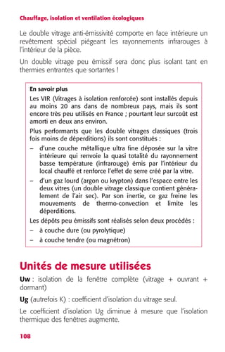 Chauffage, isolation et ventilation écologiques 
Le double vitrage anti-émissivité comporte en face intérieure un 
revêtement spécial piégeant les rayonnements infrarouges à 
l’intérieur de la pièce. 
Un double vitrage peu émissif sera donc plus isolant tant en 
thermies entrantes que sortantes ! 
En savoir plus 
Les VIR (Vitrages à isolation renforcée) sont installés depuis 
au moins 20 ans dans de nombreux pays, mais ils sont 
encore très peu utilisés en France ; pourtant leur surcoût est 
amorti en deux ans environ. 
Plus performants que les double vitrages classiques (trois 
fois moins de déperditions) ils sont constitués : 
– d’une couche métallique ultra fine déposée sur la vitre 
Unités de mesure utilisées 
Uw : isolation de la fenêtre complète (vitrage + ouvrant + 
dormant) 
Ug (autrefois K) : coefficient d’isolation du vitrage seul. 
Le coefficient d’isolation Ug diminue à mesure que l’isolation 
thermique des fenêtres augmente. 
108 
intérieure qui renvoie la quasi totalité du rayonnement 
basse température (infrarouge) émis par l’intérieur du 
local chauffé et renforce l’effet de serre créé par la vitre. 
– d’un gaz lourd (argon ou krypton) dans l’espace entre les 
deux vitres (un double vitrage classique contient généra-lement 
de l’air sec). Par son inertie, ce gaz freine les 
mouvements de thermo-convection et limite les 
déperditions. 
Les dépôts peu émissifs sont réalisés selon deux procédés : 
– à couche dure (ou pyrolytique) 
– à couche tendre (ou magnétron) 
 