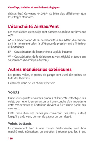 Chauffage, isolation et ventilation écologiques 
châssis fixe.) Ce vitrage 44.2/8/4 se brise plus difficilement que 
les vitrages standards. 
L’étanchéité Air/Eau/Vent 
Les menuiseries extérieures sont classées selon leur performance 
AEV : 
A* – Caractérisation de la perméabilité à l’air (débit d’air traver-sant 
110 
la menuiserie selon la différence de pression entre l’intérieur 
et l’extérieur) 
E* – Caractérisation de l’étanchéité à la pluie battante 
V* – Caractérisation de la résistance au vent (rigidité et tenue aux 
sollicitations dynamiques du vent) 
Autres menuiseries extérieures 
Les portes, volets, et portes de garage sont aussi des points de 
fuite des thermies. 
Il convient donc de les choisir avec soin. 
Volets 
Outre leurs qualités isolantes propres et leur côté esthétique, les 
volets permettent, en emprisonnant une couche d’air importante 
entre vos fenêtres et l’extérieur, d’éviter la fuite d’une partie des 
calories… 
Cette diminution des pertes par convection des vitres, surtout 
lorsqu’il y a du vent, permet de gagner un bon degré. 
Volets battants 
Ils conviennent bien à une maison traditionnelle, sont bon 
marché mais nécessitent un entretien à répéter tous les 3 ans 
 