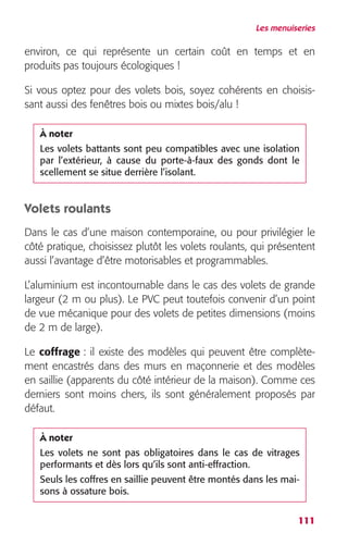 Les menuiseries 
environ, ce qui représente un certain coût en temps et en 
produits pas toujours écologiques ! 
Si vous optez pour des volets bois, soyez cohérents en choisis-sant 
À noter 
Les volets battants sont peu compatibles avec une isolation 
par l’extérieur, à cause du porte-à-faux des gonds dont le 
scellement se situe derrière l’isolant. 
111 
aussi des fenêtres bois ou mixtes bois/alu ! 
Volets roulants 
Dans le cas d’une maison contemporaine, ou pour privilégier le 
côté pratique, choisissez plutôt les volets roulants, qui présentent 
aussi l’avantage d’être motorisables et programmables. 
L’aluminium est incontournable dans le cas des volets de grande 
largeur (2 m ou plus). Le PVC peut toutefois convenir d’un point 
de vue mécanique pour des volets de petites dimensions (moins 
de 2 m de large). 
Le coffrage : il existe des modèles qui peuvent être complète-ment 
encastrés dans des murs en maçonnerie et des modèles 
en saillie (apparents du côté intérieur de la maison). Comme ces 
derniers sont moins chers, ils sont généralement proposés par 
défaut. 
À noter 
Les volets ne sont pas obligatoires dans le cas de vitrages 
performants et dès lors qu’ils sont anti-effraction. 
Seuls les coffres en saillie peuvent être montés dans les mai-sons 
à ossature bois. 
 