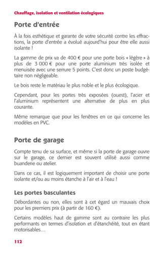 Chauffage, isolation et ventilation écologiques 
Porte d’entrée 
À la fois esthétique et garante de votre sécurité contre les effrac-tions, 
112 
la porte d’entrée a évolué aujourd’hui pour être elle aussi 
isolante ! 
La gamme de prix va de 400 € pour une porte bois « légère » à 
plus de 3 000 € pour une porte aluminium très isolée et 
menuisée avec une serrure 5 points. C’est donc un poste budgé-taire 
non négligeable. 
Le bois reste le matériau le plus noble et le plus écologique. 
Cependant, pour les portes très exposées (ouest), l’acier et 
l’aluminium représentent une alternative de plus en plus 
courante. 
Même remarque que pour les fenêtres en ce qui concerne les 
modèles en PVC. 
Porte de garage 
Compte tenu de sa surface, et même si la porte de garage ouvre 
sur le garage, ce dernier est souvent utilisé aussi comme 
buanderie ou atelier. 
Dans ce cas, il est logiquement important de choisir une porte 
isolante et/ou au moins étanche à l’air et à l’eau ! 
Les portes basculantes 
Débordantes ou non, elles sont à cet égard un mauvais choix 
pour les premiers prix (à partir de 160 €). 
Certains modèles haut de gamme sont au contraire les plus 
performants en termes d’isolation et d’étanchéité, tout en étant 
motorisables… 
 