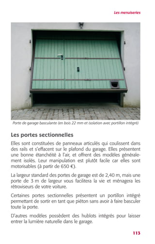 Les menuiseries 
Porte de garage basculante (en bois 22 mm et isolation avec portillon intégré) 
Les portes sectionnelles 
Elles sont constituées de panneaux articulés qui coulissent dans 
des rails et s’effacent sur le plafond du garage. Elles présentent 
une bonne étanchéité à l’air, et offrent des modèles générale-ment 
isolés. Leur manipulation est plutôt facile car elles sont 
113 
motorisables (à partir de 650 
€ 
). 
La largeur standard des portes de garage est de 2,40 m, mais une 
porte de 3 m de largeur vous facilitera la vie et ménagera les 
rétroviseurs de votre voiture. 
Certaines portes sectionnelles présentent un portillon intégré 
permettant de sortir en tant que piéton sans avoir à faire basculer 
toute la porte. 
D’autres modèles possèdent des hublots intégrés pour laisser 
entrer la lumière naturelle dans le garage. 
 