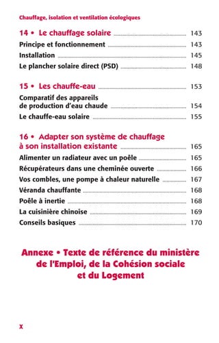 Chauffage, isolation et ventilation écologiques 
14 • Le chauffage solaire .................................................... 143 
Principe et fonctionnement ........................................................ 143 
Installation ............................................................................................ 145 
Le plancher solaire direct (PSD) ............................................... 148 
15 • Les chauffe-eau ............................................................... 153 
Comparatif des appareils 
de production d’eau chaude ...................................................... 154 
Le chauffe-eau solaire ................................................................... 155 
16 • Adapter son système de chauffage 
à son installation existante ............................................... 165 
Alimenter un radiateur avec un poêle .................................. 165 
Récupérateurs dans une cheminée ouverte ..................... 166 
Vos combles, une pompe à chaleur naturelle ................. 167 
Véranda chauffante .......................................................................... 168 
Poêle à inertie ..................................................................................... 168 
La cuisinière chinoise ..................................................................... 169 
Conseils basiques ............................................................................. 170 
Annexe • Texte de référence du ministère 
X 
de l’Emploi, de la Cohésion sociale 
et du Logement 
 