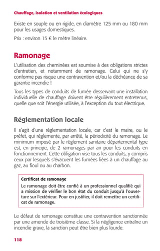 Chauffage, isolation et ventilation écologiques 
Existe en souple ou en rigide, en diamètre 125 mm ou 180 mm 
pour les usages domestiques. 
Prix : environ 15 € le mètre linéaire. 
Ramonage 
L'utilisation des cheminées est soumise à des obligations strictes 
d'entretien, et notamment de ramonage. Celui qui ne s'y 
conforme pas risque une contravention et/ou la déchéance de sa 
garantie incendie ! 
Tous les types de conduits de fumée desservant une installation 
individuelle de chauffage doivent être régulièrement entretenus, 
quelle que soit l'énergie utilisée, à l'exception du tout électrique. 
Réglementation locale 
Il s’agit d’une réglementation locale, car c'est le maire, ou le 
préfet, qui réglemente, par arrêté, la périodicité du ramonage. Le 
minimum imposé par le règlement sanitaire départemental type 
est, en principe, de 2 ramonages par an pour les conduits en 
fonctionnement. Cette obligation vise tous les conduits, y compris 
ceux par lesquels s'évacuent les fumées liées à un chauffage au 
gaz, au fioul ou au charbon. 
Certificat de ramonage 
Le ramonage doit être confié à un professionnel qualifié qui 
a mission de vérifier le bon état du conduit jusqu'à l'ouver-ture 
Le défaut de ramonage constitue une contravention sanctionnée 
par une amende de troisième classe. Si la négligence entraîne un 
incendie grave, la sanction peut être bien plus lourde. 
118 
sur l'extérieur. Pour en justifier, il doit remettre un certifi-cat 
de ramonage. 
 