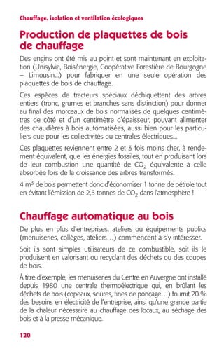 Chauffage, isolation et ventilation écologiques 
Production de plaquettes de bois 
de chauffage 
Des engins ont été mis au point et sont maintenant en exploita-tion 
120 
(Unisylvia, Boisénergie, Coopérative Forestière de Bourgogne 
– Limousin...) pour fabriquer en une seule opération des 
plaquettes de bois de chauffage. 
Ces espèces de tracteurs spéciaux déchiquettent des arbres 
entiers (tronc, grumes et branches sans distinction) pour donner 
au final des morceaux de bois normalisés de quelques centimè-tres 
de côté et d’un centimètre d’épaisseur, pouvant alimenter 
des chaudières à bois automatisées, aussi bien pour les particu-liers 
que pour les collectivités ou centrales électriques... 
Ces plaquettes reviennent entre 2 et 3 fois moins cher, à rende-ment 
équivalent, que les énergies fossiles, tout en produisant lors 
de leur combustion une quantité de CO2 équivalente à celle 
absorbée lors de la croissance des arbres transformés. 
4 m3 de bois permettent donc d’économiser 1 tonne de pétrole tout 
en évitant l’émission de 2,5 tonnes de CO2 dans l’atmosphère ! 
Chauffage automatique au bois 
De plus en plus d’entreprises, ateliers ou équipements publics 
(menuiseries, collèges, ateliers…) commencent à s’y intéresser. 
Soit ils sont simples utilisateurs de ce combustible, soit ils le 
produisent en valorisant ou recyclant des déchets ou des coupes 
de bois. 
À titre d’exemple, les menuiseries du Centre en Auvergne ont installé 
depuis 1980 une centrale thermoélectrique qui, en brûlant les 
déchets de bois (copeaux, sciures, fines de ponçage…) fournit 20 % 
des besoins en électricité de l’entreprise, ainsi qu’une grande partie 
de la chaleur nécessaire au chauffage des locaux, au séchage des 
bois et à la presse mécanique. 
 