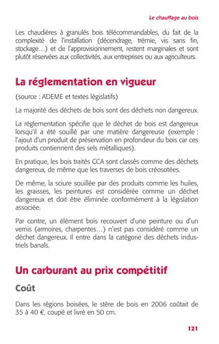 Le chauffage au bois 
Les chaudières à granulés bois télécommandables, du fait de la 
complexité de l’installation (décendrage, trémie, vis sans fin, 
stockage…) et de l’approvisionnement, restent marginales et sont 
plutôt réservées aux collectivités, aux entreprises ou aux agriculteurs. 
La réglementation en vigueur 
(source : ADEME et textes législatifs) 
La majorité des déchets de bois sont des déchets non dangereux. 
La réglementation spécifie que le déchet de bois est dangereux 
lorsqu’il a été souillé par une matière dangereuse (exemple : 
l’ajout d’un produit de préservation en profondeur du bois car ces 
produits contiennent des sels métalliques). 
En pratique, les bois traités CCA sont classés comme des déchets 
dangereux, de même que les traverses de bois créosotées. 
De même, la sciure souillée par des produits comme les huiles, 
les graisses, les peintures est considérée comme un déchet 
dangereux et doit être éliminée conformément à la législation 
associée. 
Par contre, un élément bois recouvert d’une peinture ou d’un 
vernis (armoires, charpentes…) n’est pas considéré comme un 
déchet dangereux. Il entre dans la catégorie des déchets indus-triels 
121 
banals. 
Un carburant au prix compétitif 
Coût 
Dans les régions boisées, le stère de bois en 2006 coûtait de 
35 à 40 €, coupé et livré en 50 cm. 
 