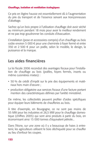 Chauffage, isolation et ventilation écologiques 
Ce prix en légère hausse est essentiellement dû à l’augmentation 
du prix du transport et de l’essence servant aux tronçonneuses 
d’abattage. 
Sachez qu’un bois propre à l’utilisation chauffage doit avoir séché 
au minimum pendant 18 mois pour avoir le meilleur rendement 
et ne pas trop goudronner les conduits d’évacuation. 
L’installation (pose et accessoires compris) d’un chauffage au bois 
coûte environ 5 000 € pour une cheminée à foyer fermé et entre 
350 et 2 500 € pour un poêle, selon le modèle, le design, la 
puissance et la marque. 
Les aides financières 
La loi fiscale 2006 reconduit des avantages fiscaux pour l’installa-tion 
122 
de chauffage au bois (poêles, foyers fermés, inserts ou 
même cuisinières mixtes) : 
• 50 % de crédit d’impôt sur le prix des équipements et maté-riaux 
hors main d’oeuvre ; 
• production obligatoire aux services fiscaux d’une facture portant 
mention des caractéristiques définies par l’arrêté ministériel. 
De même, les collectivités peuvent profiter d’aides spécifiques 
pour équiper leurs bâtiments de chaufferies au bois. 
À titre d’exemple, en Bourgogne, ce ne sont pas moins de 
55 MW pour les industries et 26,5 MW pour le chauffage domes-tique 
(chiffres 2005) qui sont ainsi produits à partir du bois, en 
économisant ainsi 15 000 tonnes d’équivalent pétrole... 
Dans l’Aisne, sur une zone où il y a beaucoup de haies à entre-tenir, 
les agriculteurs utilisent le bois déchiqueté pour se chauffer 
au lieu d’enfouir les coupes. 
 
