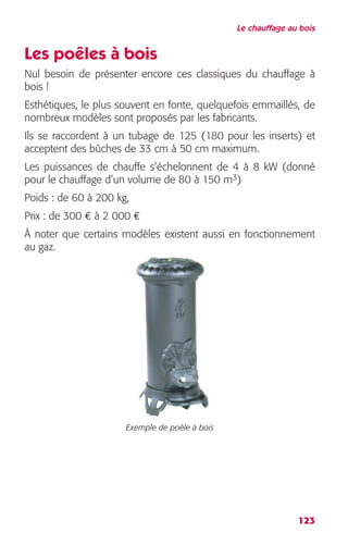 Le chauffage au bois 
Les poêles à bois 
Nul besoin de présenter encore ces classiques du chauffage à 
bois ! 
Esthétiques, le plus souvent en fonte, quelquefois emmaillés, de 
nombreux modèles sont proposés par les fabricants. 
Ils se raccordent à un tubage de 125 (180 pour les inserts) et 
acceptent des bûches de 33 cm à 50 cm maximum. 
Les puissances de chauffe s’échelonnent de 4 à 8 kW (donné 
pour le chauffage d’un volume de 80 à 150 m3) 
Poids : de 60 à 200 kg, 
Prix : de 300 € à 2 000 € 
À noter que certains modèles existent aussi en fonctionnement 
au gaz. 
123 
Exemple de poêle à bois 
 