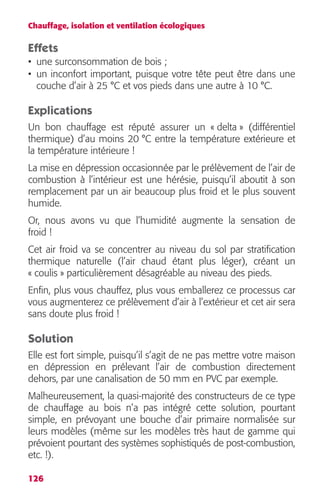 Chauffage, isolation et ventilation écologiques 
Effets 
• une surconsommation de bois ; 
• un inconfort important, puisque votre tête peut être dans une 
couche d’air à 25 °C et vos pieds dans une autre à 10 °C. 
Explications 
Un bon chauffage est réputé assurer un « delta » (différentiel 
thermique) d’au moins 20 °C entre la température extérieure et 
la température intérieure ! 
La mise en dépression occasionnée par le prélèvement de l’air de 
combustion à l’intérieur est une hérésie, puisqu’il aboutit à son 
remplacement par un air beaucoup plus froid et le plus souvent 
humide. 
Or, nous avons vu que l’humidité augmente la sensation de 
froid ! 
Cet air froid va se concentrer au niveau du sol par stratification 
thermique naturelle (l’air chaud étant plus léger), créant un 
« coulis » particulièrement désagréable au niveau des pieds. 
Enfin, plus vous chauffez, plus vous emballerez ce processus car 
vous augmenterez ce prélèvement d’air à l’extérieur et cet air sera 
sans doute plus froid ! 
Solution 
Elle est fort simple, puisqu’il s’agit de ne pas mettre votre maison 
en dépression en prélevant l’air de combustion directement 
dehors, par une canalisation de 50 mm en PVC par exemple. 
Malheureusement, la quasi-majorité des constructeurs de ce type 
de chauffage au bois n’a pas intégré cette solution, pourtant 
simple, en prévoyant une bouche d’air primaire normalisée sur 
leurs modèles (même sur les modèles très haut de gamme qui 
prévoient pourtant des systèmes sophistiqués de post-combustion, 
etc. !). 
126 
 
