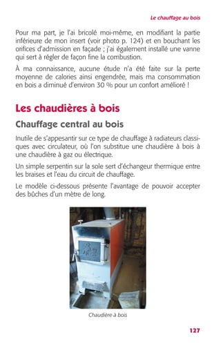 Le chauffage au bois 
Pour ma part, je l’ai bricolé moi-même, en modifiant la partie 
inférieure de mon insert (voir photo p. 124) et en bouchant les 
orifices d’admission en façade ; j’ai également installé une vanne 
qui sert à régler de façon fine la combustion. 
À ma connaissance, aucune étude n’a été faite sur la perte 
moyenne de calories ainsi engendrée, mais ma consommation 
en bois a diminué d’environ 30 % pour un confort amélioré ! 
Les chaudières à bois 
Chauffage central au bois 
Inutile de s’appesantir sur ce type de chauffage à radiateurs classi-ques 
avec circulateur, où l’on substitue une chaudière à bois à 
une chaudière à gaz ou électrique. 
Un simple serpentin sur la sole sert d’échangeur thermique entre 
les braises et l’eau du circuit de chauffage. 
Le modèle ci-dessous présente l’avantage de pouvoir accepter 
des bûches d’un mètre de long. 
127 
Chaudière à bois 
 