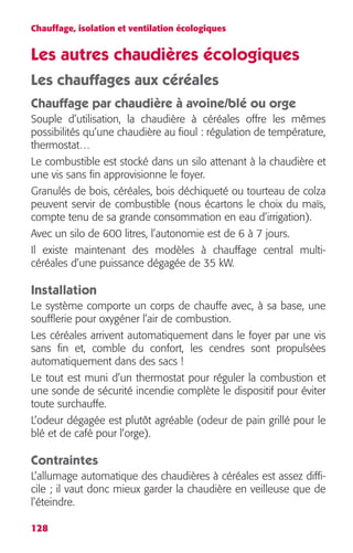 Chauffage, isolation et ventilation écologiques 
Les autres chaudières écologiques 
Les chauffages aux céréales 
Chauffage par chaudière à avoine/blé ou orge 
Souple d’utilisation, la chaudière à céréales offre les mêmes 
possibilités qu’une chaudière au fioul : régulation de température, 
thermostat… 
Le combustible est stocké dans un silo attenant à la chaudière et 
une vis sans fin approvisionne le foyer. 
Granulés de bois, céréales, bois déchiqueté ou tourteau de colza 
peuvent servir de combustible (nous écartons le choix du maïs, 
compte tenu de sa grande consommation en eau d’irrigation). 
Avec un silo de 600 litres, l’autonomie est de 6 à 7 jours. 
Il existe maintenant des modèles à chauffage central multi-céréales 
128 
d’une puissance dégagée de 35 kW. 
Installation 
Le système comporte un corps de chauffe avec, à sa base, une 
soufflerie pour oxygéner l’air de combustion. 
Les céréales arrivent automatiquement dans le foyer par une vis 
sans fin et, comble du confort, les cendres sont propulsées 
automatiquement dans des sacs ! 
Le tout est muni d’un thermostat pour réguler la combustion et 
une sonde de sécurité incendie complète le dispositif pour éviter 
toute surchauffe. 
L’odeur dégagée est plutôt agréable (odeur de pain grillé pour le 
blé et de café pour l’orge). 
Contraintes 
L’allumage automatique des chaudières à céréales est assez diffi-cile 
; il vaut donc mieux garder la chaudière en veilleuse que de 
l’éteindre. 
 