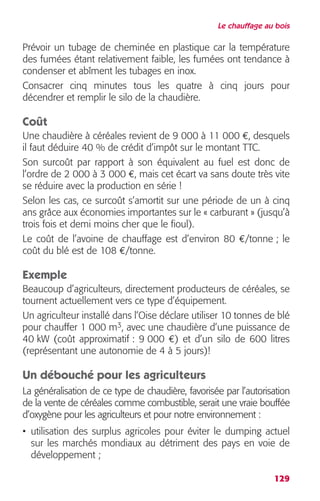 Le chauffage au bois 
Prévoir un tubage de cheminée en plastique car la température 
des fumées étant relativement faible, les fumées ont tendance à 
condenser et abîment les tubages en inox. 
Consacrer cinq minutes tous les quatre à cinq jours pour 
décendrer et remplir le silo de la chaudière. 
Coût 
Une chaudière à céréales revient de 9 000 à 11 000 €, desquels 
il faut déduire 40 % de crédit d’impôt sur le montant TTC. 
Son surcoût par rapport à son équivalent au fuel est donc de 
l’ordre de 2 000 à 3 000 €, mais cet écart va sans doute très vite 
se réduire avec la production en série ! 
Selon les cas, ce surcoût s’amortit sur une période de un à cinq 
ans grâce aux économies importantes sur le « carburant » (jusqu’à 
trois fois et demi moins cher que le fioul). 
Le coût de l’avoine de chauffage est d’environ 80 €/tonne ; le 
coût du blé est de 108 €/tonne. 
Exemple 
Beaucoup d’agriculteurs, directement producteurs de céréales, se 
tournent actuellement vers ce type d’équipement. 
Un agriculteur installé dans l’Oise déclare utiliser 10 tonnes de blé 
pour chauffer 1 000 m3, avec une chaudière d’une puissance de 
40 kW (coût approximatif : 9 000 €) et d’un silo de 600 litres 
(représentant une autonomie de 4 à 5 jours)! 
Un débouché pour les agriculteurs 
La généralisation de ce type de chaudière, favorisée par l’autorisation 
de la vente de céréales comme combustible, serait une vraie bouffée 
d’oxygène pour les agriculteurs et pour notre environnement : 
• utilisation des surplus agricoles pour éviter le dumping actuel 
sur les marchés mondiaux au détriment des pays en voie de 
développement ; 
129 
 