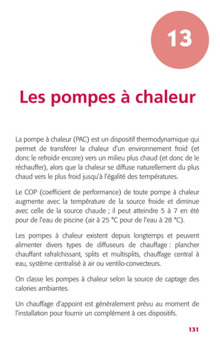 13 
Les pompes à chaleur 
La pompe à chaleur (PAC) est un dispositif thermodynamique qui 
permet de transférer la chaleur d’un environnement froid (et 
donc le refroidir encore) vers un milieu plus chaud (et donc de le 
réchauffer), alors que la chaleur se diffuse naturellement du plus 
chaud vers le plus froid jusqu’à l’égalité des températures. 
Le COP (coefficient de performance) de toute pompe à chaleur 
augmente avec la température de la source froide et diminue 
avec celle de la source chaude ; il peut atteindre 5 à 7 en été 
pour de l’eau de piscine (air à 25 °C pour de l’eau à 28 °C). 
Les pompes à chaleur existent depuis longtemps et peuvent 
alimenter divers types de diffuseurs de chauffage : plancher 
chauffant rafraîchissant, splits et multisplits, chauffage central à 
eau, système centralisé à air ou ventilo-convecteurs. 
On classe les pompes à chaleur selon la source de captage des 
calories ambiantes. 
Un chauffage d’appoint est généralement prévu au moment de 
l’installation pour fournir un complément à ces dispositifs. 
131 
 