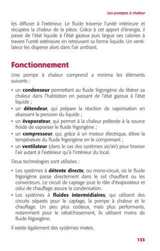 Les pompes à chaleur 
les diffuser à l’extérieur. Le fluide traverse l’unité intérieure et 
récupère la chaleur de la pièce. Grâce à cet apport d’énergie, il 
passe de l’état liquide à l’état gazeux puis largue ses calories à 
travers l’unité extérieure en retrouvant sa forme liquide. Un venti-lateur 
133 
les disperse alors dans l’air ambiant. 
Fonctionnement 
Une pompe à chaleur comprend a minima les éléments 
suivants : 
• un condenseur permettant au fluide frigorigène de libérer sa 
chaleur dans l’habitation en passant de l’état gazeux à l’état 
liquide ; 
• un détendeur, qui prépare la réaction de vaporisation en 
abaissant la pression du liquide ; 
• un évaporateur, qui permet à la chaleur prélevée à la source 
froide de vaporiser le fluide frigorigène ; 
• un compresseur, qui, grâce à un moteur électrique, élève la 
température du fluide frigorigène en le comprimant ; 
• un ventilateur (dans le cas des systèmes air/air) pour brasser 
l’air autant à l’extérieur qu’à l’intérieur du local. 
Deux technologies sont utilisées : 
• Les systèmes à détente directe, ou mono-circuit, où le fluide 
frigorigène passe directement dans le sol chauffant ou les 
convecteurs. Le circuit de captage joue le rôle d’évaporateur et 
celui de chauffage assure la condensation. 
• Les systèmes à fluides intermédiaires, qui utilisent des 
circuits séparés pour le captage, la pompe à chaleur et le 
chauffage. Un peu plus coûteux, mais plus performants, 
notamment pour le rafraîchissement, ils utilisent moins de 
fluide frigorigène. 
Il existe également des systèmes mixtes. 
 
