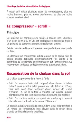Chauffage, isolation et ventilation écologiques 
À noter qu’il existe plusieurs types de compresseurs, plus ou 
moins bruyants, plus ou moins performants et plus ou moins 
voraces en électricité ! 
Le compresseur « scroll » 
Principe 
Ce système de compresseurs rotatifs à spirales non lubrifiées, 
d’un débit de 9 à 90 m3/h, est écologique et silencieux grâce à 
un principe de compression remarquablement simple. 
Celui-ci résulte de l’interaction entre une spirale fixe et une spirale 
mobile. 
En décrivant un mouvement orbital autour de la spirale fixe, la 
spirale mobile repousse progressivement l’air aspiré à la 
périphérie de la chambre de compression par l’orifice central. Ce 
mouvement s’effectue de façon continue et sans pulsations. 
Récupération de la chaleur dans le sol 
La chaleur est prélevée dans le sol à l’aide : 
• Soit d’un capteur horizontal composé d’un réseau de tubes 
enterré dans le sol à faible profondeur (de 0,6 m à 1,2 m). 
Pour cela, vous devez disposer d’une surface de terrain 
d’environ 1,5 fois la surface à chauffer, sur laquelle aucune 
plantation avec des racines profondes ne pourra être réalisée. 
• Soit d’un capteur vertical composé de sondes qui peuvent 
atteindre une profondeur d’environ 100 mètres. 
La pompe à chaleur prélève la chaleur dans le sol et la transfère à 
un niveau de température plus élevée dans le circuit d’eau 
chaude de l’installation du chauffage. 
134 
 