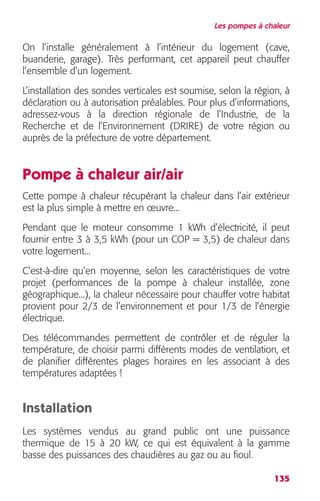 Les pompes à chaleur 
On l’installe généralement à l’intérieur du logement (cave, 
buanderie, garage). Très performant, cet appareil peut chauffer 
l’ensemble d’un logement. 
L’installation des sondes verticales est soumise, selon la région, à 
déclaration ou à autorisation préalables. Pour plus d’informations, 
adressez-vous à la direction régionale de l’Industrie, de la 
Recherche et de l’Environnement (DRIRE) de votre région ou 
auprès de la préfecture de votre département. 
Pompe à chaleur air/air 
Cette pompe à chaleur récupérant la chaleur dans l’air extérieur 
est la plus simple à mettre en oeuvre... 
Pendant que le moteur consomme 1 kWh d’électricité, il peut 
fournir entre 3 à 3,5 kWh (pour un COP = 3,5) de chaleur dans 
votre logement... 
C’est-à-dire qu’en moyenne, selon les caractéristiques de votre 
projet (performances de la pompe à chaleur installée, zone 
géographique...), la chaleur nécessaire pour chauffer votre habitat 
provient pour 2/3 de l’environnement et pour 1/3 de l’énergie 
électrique. 
Des télécommandes permettent de contrôler et de réguler la 
température, de choisir parmi différents modes de ventilation, et 
de planifier différentes plages horaires en les associant à des 
températures adaptées ! 
Installation 
Les systèmes vendus au grand public ont une puissance 
thermique de 15 à 20 kW, ce qui est équivalent à la gamme 
basse des puissances des chaudières au gaz ou au fioul. 
135 
 