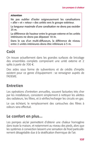 Les pompes à chaleur 
Attention 
Ne pas oublier d’isoler soigneusement les canalisations 
« aller » et « retour » des unités vers le groupe extérieur. 
La longueur maximale d’une canalisation ne devra pas excéder 
25 m. 
La différence de hauteur entre le groupe externe et les unités 
intérieures ne devra pas dépasser 10 m. 
Dans le cas d’un multi-diffuseurs, la différence de niveau 
entre 2 unités intérieures devra être inférieure à 5 m. 
Coût 
On trouve actuellement dans les grandes surfaces de bricolage 
des ensembles complets comprenant une unité externe et 2 
splits à partir de 700 €. 
Des aides sous forme de subventions et de crédits d’impôts 
existent pour ce genre d’équipement : se renseigner auprès de 
l’ADEME. 
Entretien 
Les opérations d’entretien annuelles, souvent facturées très cher 
par les installateurs, consistent simplement à nettoyer les ailettes 
des radiateurs, les filtres, et à vérifier/recharger les circuits en gaz. 
Le cas échéant, le remplacement des cartouches des filtres à 
odeurs sera effectué. 
Le confort en plus... 
Les pompes air/air permettent d’obtenir une chaleur homogène 
dans toute la maison, et notamment au niveau des pieds, alors que 
les systèmes à convection laissent une sensation de froid particuliè-rement 
137 
désagréable due à la stratification thermique de l’air. 
 