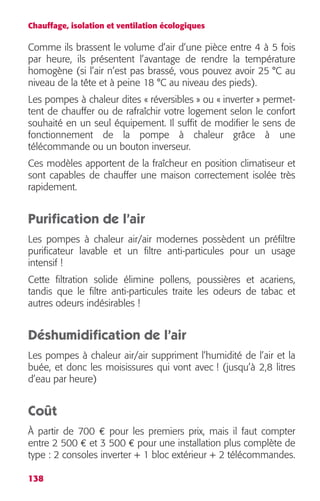 Chauffage, isolation et ventilation écologiques 
Comme ils brassent le volume d’air d’une pièce entre 4 à 5 fois 
par heure, ils présentent l’avantage de rendre la température 
homogène (si l’air n’est pas brassé, vous pouvez avoir 25 °C au 
niveau de la tête et à peine 18 °C au niveau des pieds). 
Les pompes à chaleur dites « réversibles » ou « inverter » permet-tent 
138 
de chauffer ou de rafraîchir votre logement selon le confort 
souhaité en un seul équipement. Il suffit de modifier le sens de 
fonctionnement de la pompe à chaleur grâce à une 
télécommande ou un bouton inverseur. 
Ces modèles apportent de la fraîcheur en position climatiseur et 
sont capables de chauffer une maison correctement isolée très 
rapidement. 
Purification de l’air 
Les pompes à chaleur air/air modernes possèdent un préfiltre 
purificateur lavable et un filtre anti-particules pour un usage 
intensif ! 
Cette filtration solide élimine pollens, poussières et acariens, 
tandis que le filtre anti-particules traite les odeurs de tabac et 
autres odeurs indésirables ! 
Déshumidification de l’air 
Les pompes à chaleur air/air suppriment l’humidité de l’air et la 
buée, et donc les moisissures qui vont avec ! (jusqu’à 2,8 litres 
d’eau par heure) 
Coût 
À partir de 700 € pour les premiers prix, mais il faut compter 
entre 2 500 € et 3 500 € pour une installation plus complète de 
type : 2 consoles inverter + 1 bloc extérieur + 2 télécommandes. 
 