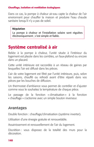 Chauffage, isolation et ventilation écologiques 
Dans ce cas, la pompe à chaleur air-eau capte la chaleur de l’air 
environnant pour chauffer la maison et produire l’eau chaude 
sanitaire lorsqu’il n’y a pas de soleil. 
Régulation 
La pompe à chaleur et l’installation solaire sont régulées 
électroniquement ; c’est simple et fiable. 
Système centralisé à air 
Reliée à la pompe à chaleur, l’unité située à l’intérieur du 
logement est placée dans les combles, un faux-plafond ou encore 
dans un placard. 
Cette unité intérieure est raccordée à un réseau de gaines par 
lesquelles l’air est diffusé dans les pièces. 
L’air de votre logement est filtré par l’unité intérieure, puis, selon 
les saisons, chauffé ou refroidi avant d’être réparti dans vos 
pièces par les bouches de diffusion. 
Un thermostat d’ambiance vous permet de contrôler et d’ajuster 
comme vous le souhaitez la température de chaque pièce. 
Le passage de la fonction « climatisation » à la fonction 
« chauffage » s’actionne avec un simple bouton inverseur. 
Avantages 
Double fonction : chauffage/climatisation (système inverter). 
Utilisation d’une énergie gratuite et renouvelable. 
Assainissement et renouvellement de l’air du logement. 
Discrétion : vous disposez de la totalité des murs pour la 
décoration. 
140 
 