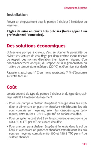 Les pompes à chaleur 
Installation 
Prévoir un emplacement pour la pompe à chaleur à l’extérieur du 
logement. 
Règles de mise en oeuvre très précises (faites appel à un 
professionnel Promotelec). 
Des solutions économiques 
Utiliser une pompe à chaleur, c’est se donner la possibilité de 
diviser ses factures de chauffage par deux environ (sous réserve 
du respect des normes d’isolation thermique en vigueur, d’un 
dimensionnement adéquat, du respect de la réglementation en 
matière de température intérieure (20 °C) et d’un hiver standard) 
Rappelons aussi que 1° C en moins représente 7 % d’économie 
sur votre facture ! 
Coût 
Le prix dépend du type de pompe à chaleur et du type de chauf-fage 
141 
installé à l’intérieur du logement. 
• Pour une pompe à chaleur récupérant l’énergie dans l’air exté-rieur 
et alimentant un plancher chauffant-rafraîchissant, les prix 
sont compris en moyenne, selon les caractéristiques tech-niques, 
entre 80 et 110 € TTC par m2 de surface chauffée. 
• Pour un système centralisé à air, les prix varient en moyenne de 
60 à 90 € TTC par m2 de surface chauffée. 
• Pour une pompe à chaleur récupérant l’énergie dans le sol ou 
l’eau et alimentant un plancher chauffant-rafraîchissant, les prix 
sont en moyenne compris entre 100 et 150 € TTC par m2 de 
surface chauffée. 
 