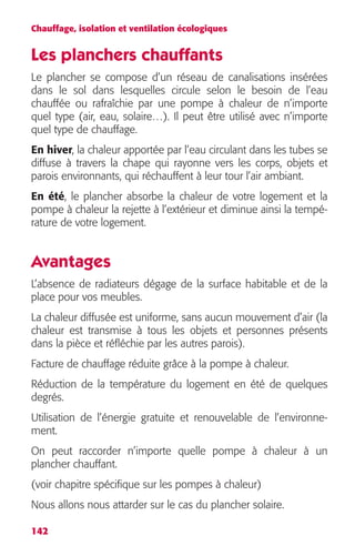 Chauffage, isolation et ventilation écologiques 
Les planchers chauffants 
Le plancher se compose d’un réseau de canalisations insérées 
dans le sol dans lesquelles circule selon le besoin de l’eau 
chauffée ou rafraîchie par une pompe à chaleur de n’importe 
quel type (air, eau, solaire…). Il peut être utilisé avec n’importe 
quel type de chauffage. 
En hiver, la chaleur apportée par l’eau circulant dans les tubes se 
diffuse à travers la chape qui rayonne vers les corps, objets et 
parois environnants, qui réchauffent à leur tour l’air ambiant. 
En été, le plancher absorbe la chaleur de votre logement et la 
pompe à chaleur la rejette à l’extérieur et diminue ainsi la tempé-rature 
142 
de votre logement. 
Avantages 
L’absence de radiateurs dégage de la surface habitable et de la 
place pour vos meubles. 
La chaleur diffusée est uniforme, sans aucun mouvement d’air (la 
chaleur est transmise à tous les objets et personnes présents 
dans la pièce et réfléchie par les autres parois). 
Facture de chauffage réduite grâce à la pompe à chaleur. 
Réduction de la température du logement en été de quelques 
degrés. 
Utilisation de l’énergie gratuite et renouvelable de l’environne-ment. 
On peut raccorder n’importe quelle pompe à chaleur à un 
plancher chauffant. 
(voir chapitre spécifique sur les pompes à chaleur) 
Nous allons nous attarder sur le cas du plancher solaire. 
 